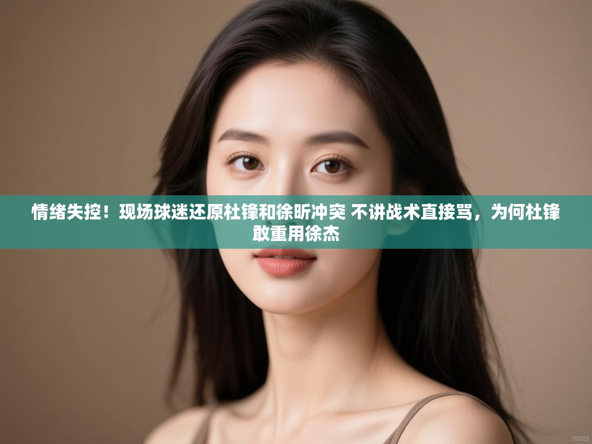 情绪失控!现场球迷还原杜锋和徐昕冲突 不讲战术直接骂,为何杜锋敢重用徐杰